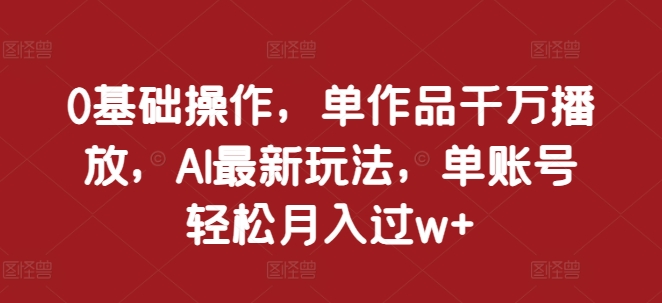 0基础操作，单作品千万播放，AI最新玩法，单账号轻松月入过w+【揭秘】-创途项目网