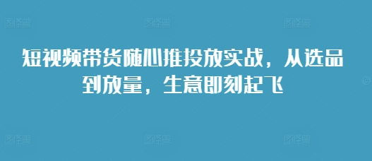 短视频带货随心推投放实战，从选品到放量，生意即刻起飞-创途项目网