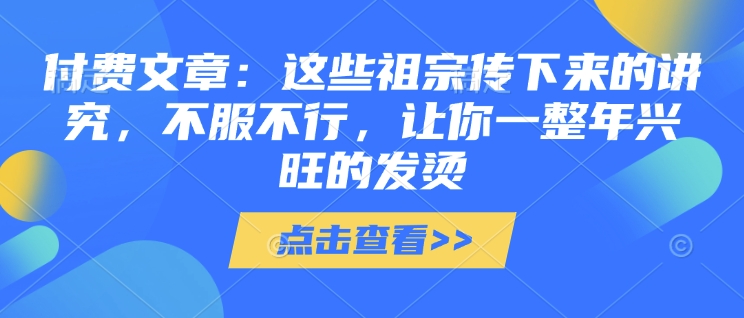 付费文章：这些祖宗传下来的讲究，不服不行，让你一整年兴旺的发烫!(全文收藏)-创途项目网