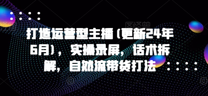 打造运营型主播(更新24年11月)，实操录屏，话术拆解，自然流带货打法-创途项目网