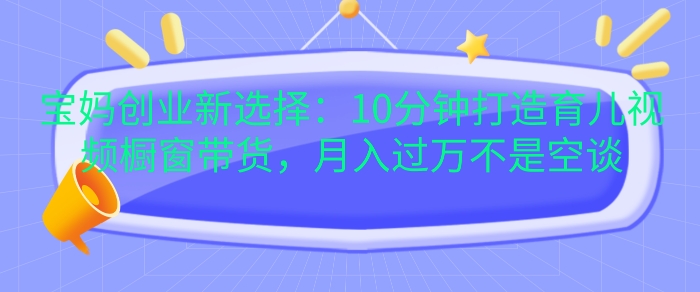 宝妈创业新选择：10分钟打造育儿视频橱窗带货，月入过W不是空谈【揭秘】-创途项目网