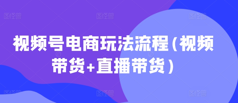 视频号电商玩法流程，视频带货+直播带货【更新2025年1月】-创途项目网